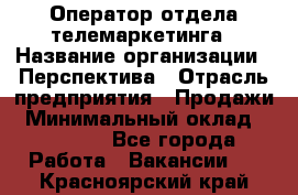 Оператор отдела телемаркетинга › Название организации ­ Перспектива › Отрасль предприятия ­ Продажи › Минимальный оклад ­ 25 000 - Все города Работа » Вакансии   . Красноярский край